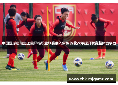 中国足球启动史上最严格职业联赛准入审核 深化改革提升联赛整体竞争力