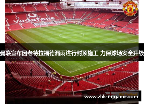曼联宣布因老特拉福德漏雨进行封顶施工 力保球场安全升级