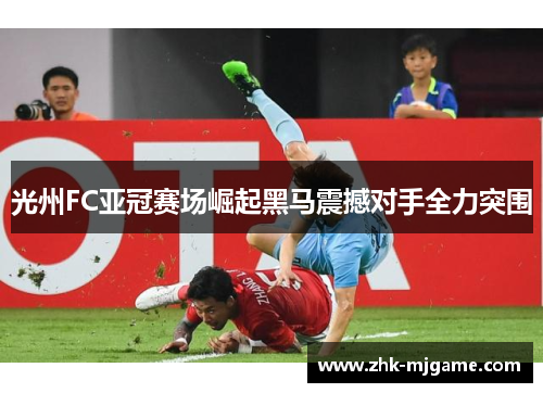 光州FC亚冠赛场崛起黑马震撼对手全力突围 光州FC亚冠赛场崛起黑马震撼对手全力突围