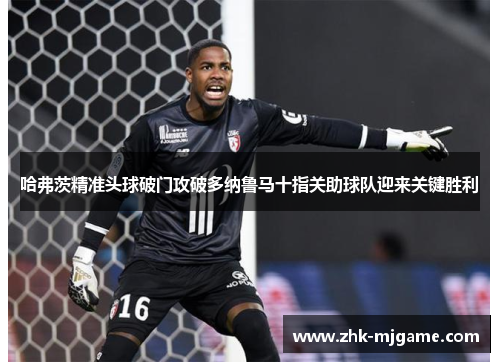 哈弗茨精准头球破门攻破多纳鲁马十指关助球队迎来关键胜利